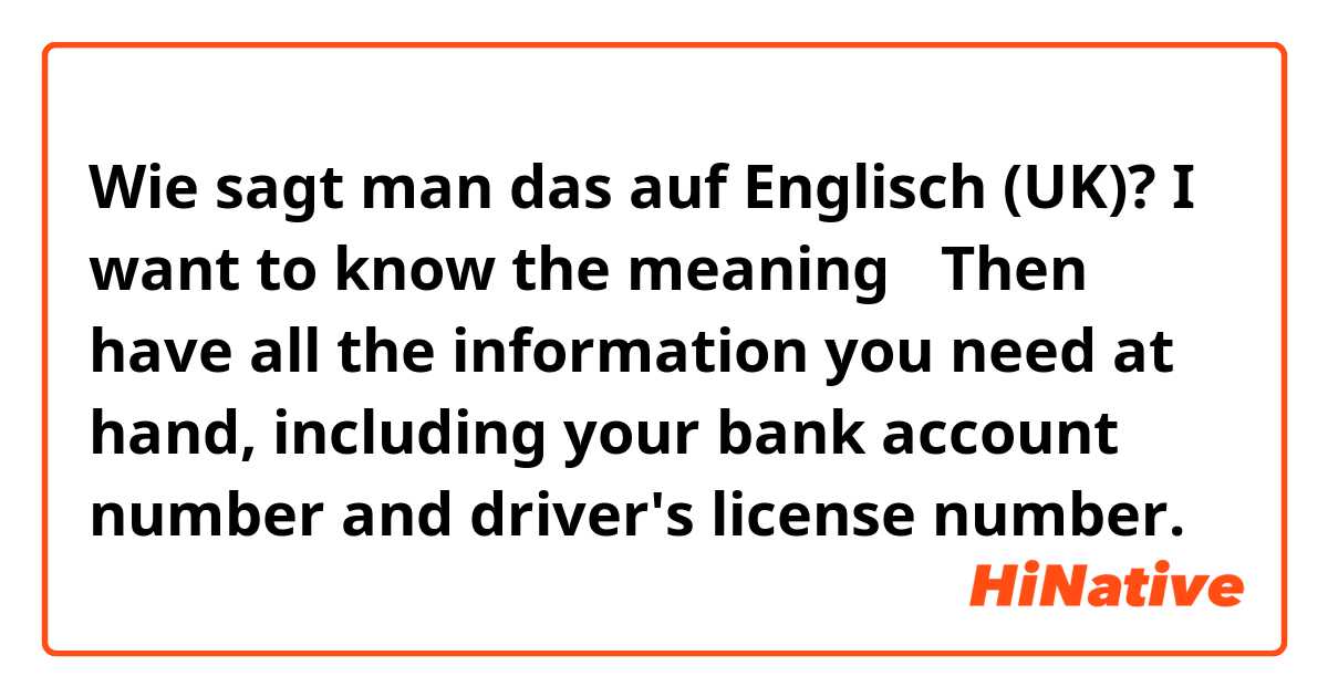 Wie sagt man das auf Englisch (UK)? I want to know the meaning→   Then have all the information you need at hand, including your bank account number and driver's license number.