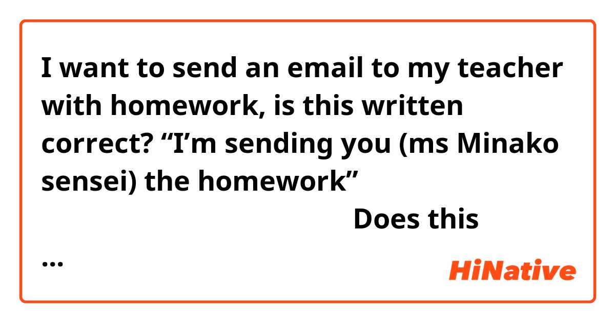 I want to send an email to my teacher with homework, is this written correct? 
“I’m sending you (ms Minako sensei) the homework” 
みなこ先生にしゅうくだいをおくります。Does this sound okay? Or is it a wrong? 