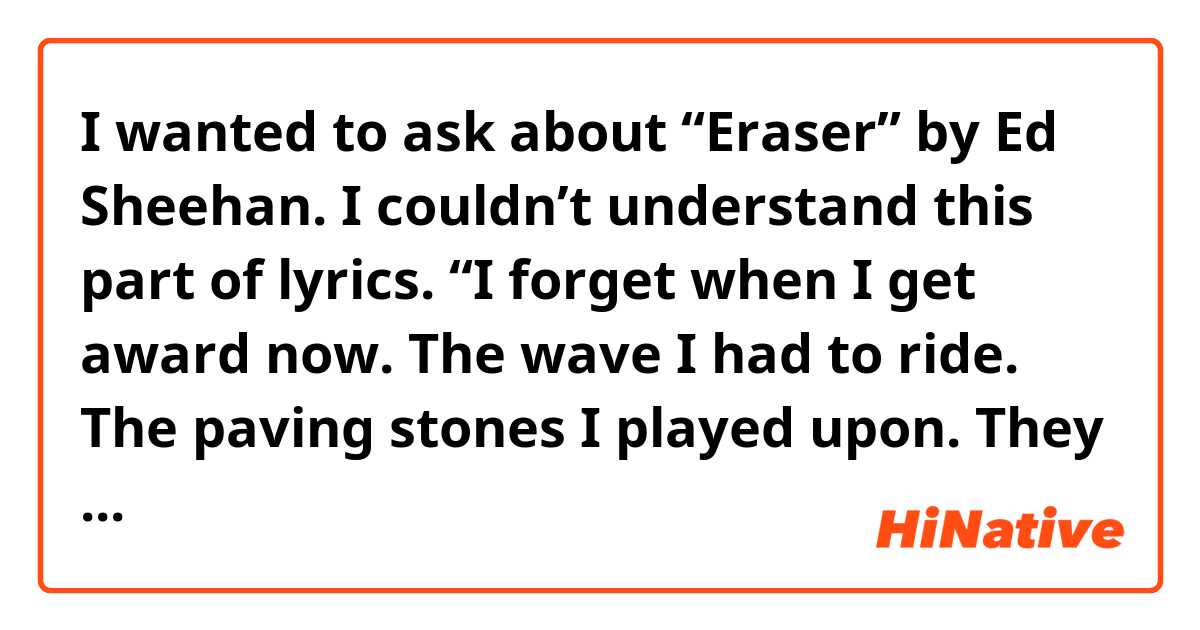I wanted to ask about “Eraser” by Ed Sheehan.

I couldn’t understand  this part of lyrics.

“I forget when I get award now.
The wave I had to ride.
The paving stones I played upon.
They kept me on the grind.
So blame it on the pain.
That blessed me with life.”

I’ve already looked up some word i didn’t know but it’s still quite hard for me to understand this part.
Could someone tell me about it.
I don’t mind if it’s your opinion. :)

Thanks.
