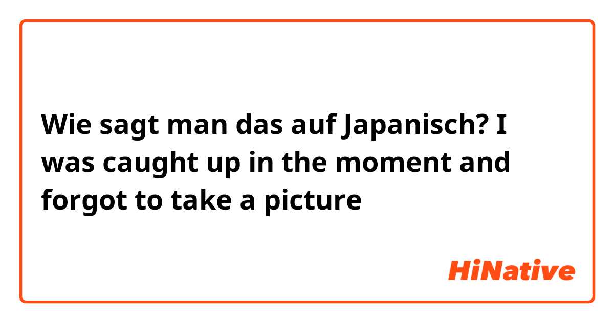 Wie sagt man das auf Japanisch? I was caught up in the moment and forgot to take a picture 