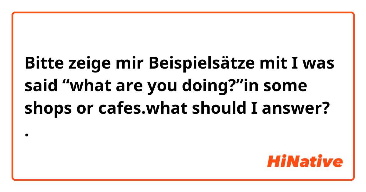 Bitte zeige mir Beispielsätze mit I was said “what are you doing?”in some shops or cafes.what should I answer?.