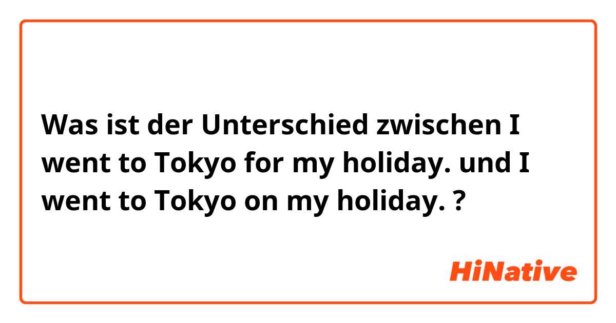 Was ist der Unterschied zwischen I went to Tokyo for my holiday. und I went to Tokyo on my holiday. ?