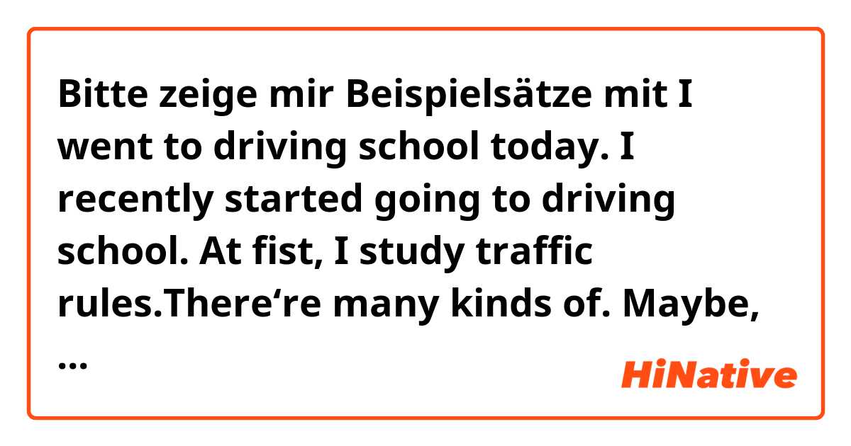 Bitte zeige mir Beispielsätze mit I went to driving school today. I recently started going to driving school. At fist, I study traffic rules.There‘re many kinds of. Maybe, I couldn’t pass the exams. What should I do!!! I’ll have to study it..
