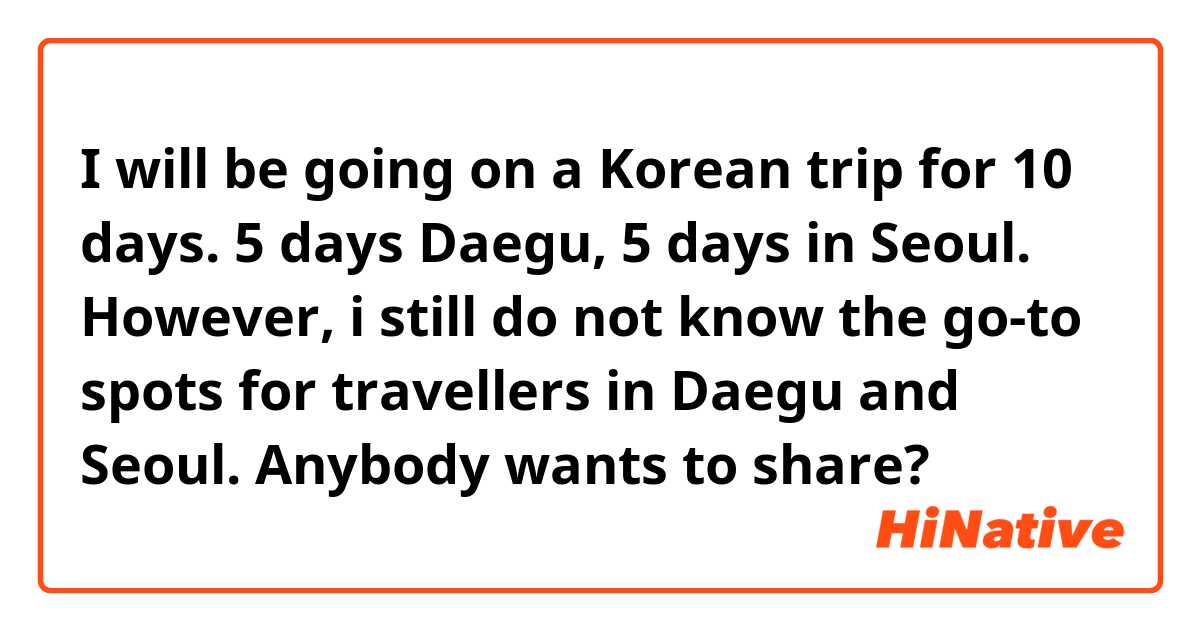 I will be going on a Korean trip for 10 days. 5 days Daegu, 5 days in Seoul. However, i still do not know the go-to spots for travellers in Daegu and Seoul. Anybody wants to share? 