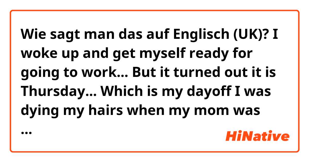 Wie sagt man das auf Englisch (UK)? I woke up and get myself ready for going to work... But it turned out it is Thursday... Which is my dayoff

I was dying my hairs when my mom was like " are you gonna work? It's Thursday 😂'