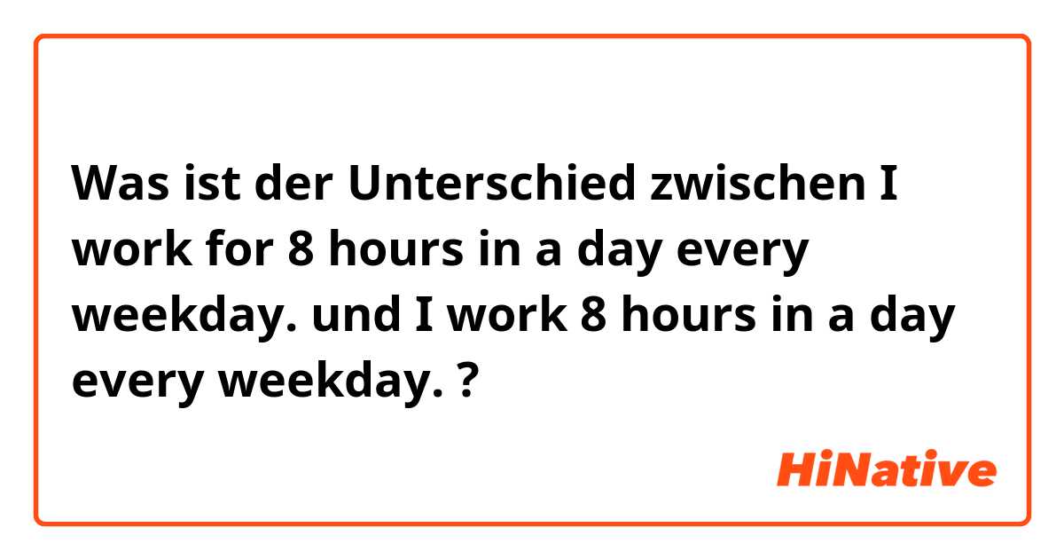 Was ist der Unterschied zwischen I work for 8 hours in a day every weekday. und I work 8 hours in a day every weekday. ?