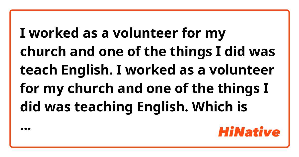 I worked as a volunteer for my church and one of the things I did was teach English. 

I worked as a volunteer for my church and one of the things I did was teaching English. 

Which is better?