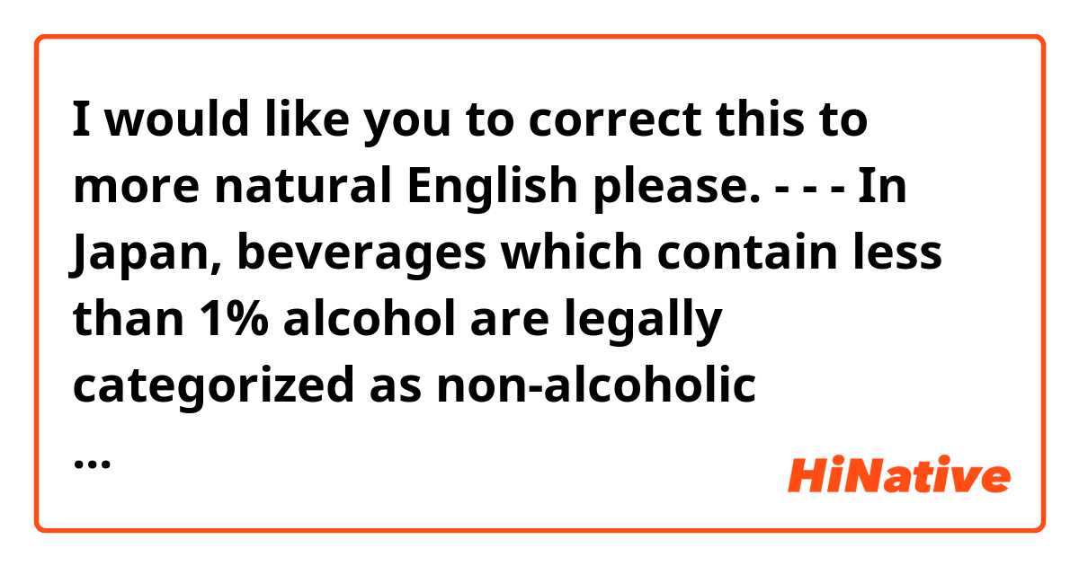 I would like you to correct this to more natural English please.
- - -
In Japan, beverages which contain less than 1% alcohol are legally categorized as non-alcoholic beverages.