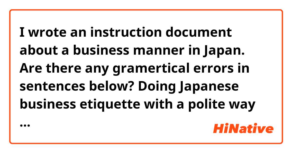 I wrote an instruction document about a business manner in Japan. Are there any gramertical errors in sentences below?
Doing Japanese business etiquette with a polite way

 	How important on exchanging of a business card in Japan
I am describing how to exchange business cards with the Japanese way because some employees plan to go on a business trip in Japan in this year. 
The purpose of exchanging of business cards is to remind the other person’s name and to keep mind a business relationship in future. In Japan, exchanging of business cards is more important and more care attention to the process than that in the U.S. The Japanese businessmen always treat the business card with the utmost respect as if the body of that person. 

 	The six process to exchange a business card
This description is a process to exchange of business cards between two people. Remember handling business cards to be delivered with both hands. 
1)	Prepare the number of cards you will need to exchange
Before attending an assemble, prepare a lot of business cards and a card holder to remove your business cards or to take receiving them. 
 

2)	Bowing each other
Bowing is a formally polite manner in public when meeting at the first time. Bowing about 45 degrees with your back straight and put your hands at the sides. 
 
*Your hosts may offer a handshake instead of bowing because the Westerners are unaccustomed to bowing.

