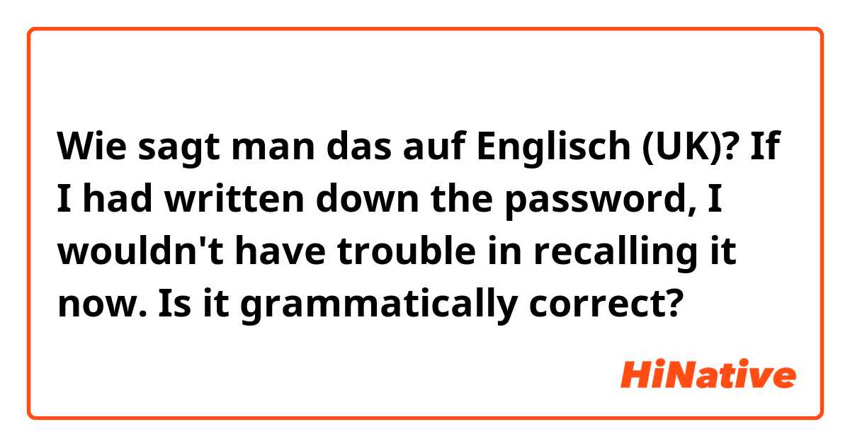 Wie sagt man das auf Englisch (UK)? If I had written down the password, I wouldn't have trouble in recalling it now. 

Is it grammatically correct?