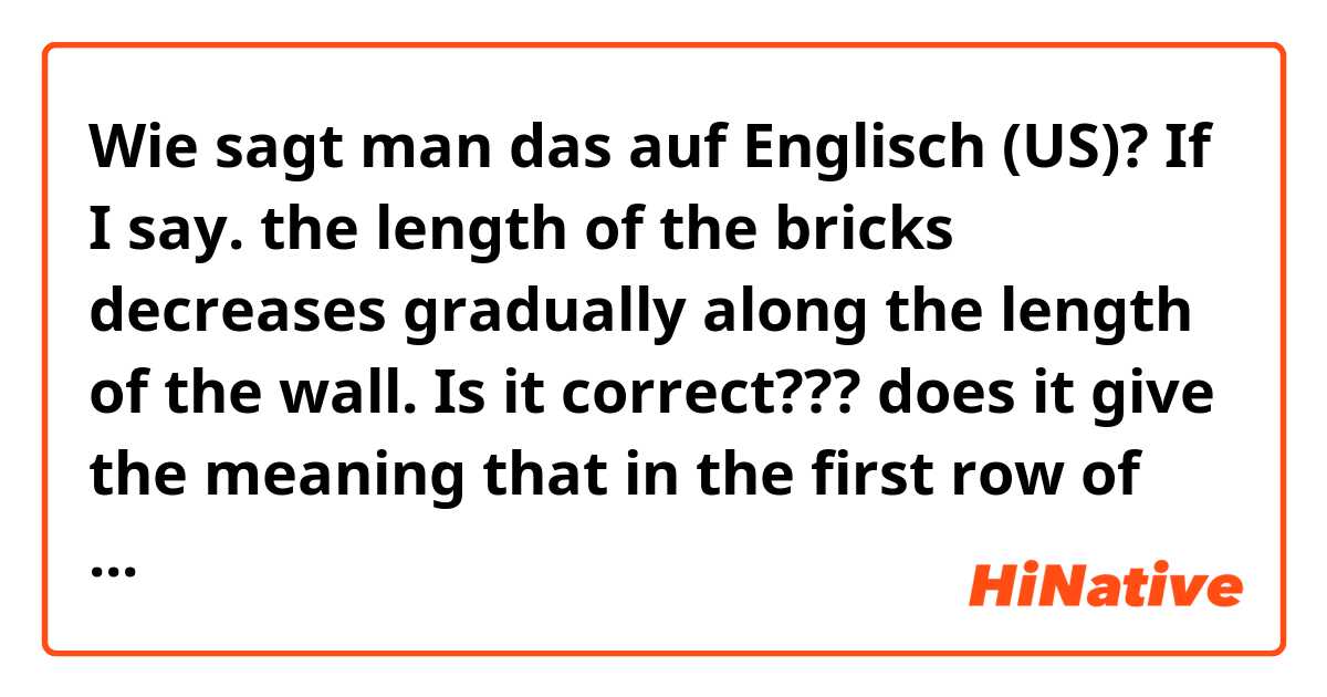 Wie sagt man das auf Englisch (US)? If I say. the length of the bricks decreases gradually along the length of the wall. Is it correct??? does it give the meaning that in the first row of bricks, the bricks are large, and the length starts decreasing from the second row until the last row