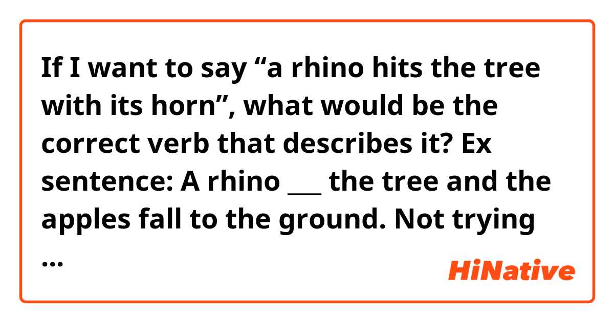 If I want to say “a rhino hits the tree with its horn”, what would be the correct verb that describes it?

Ex sentence: A rhino ___ the tree and the apples fall to the ground.

Not trying to get too technical here, just wanna know how its usually said (casually) as its for telling stories to toddlers.  Thanks!