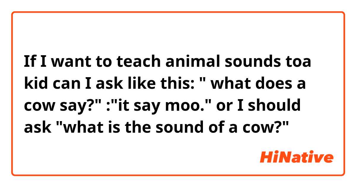 If I want to teach animal sounds toa kid can I ask like this:
" what does a cow say?"
:"it say moo."

or I should ask "what is the sound of a cow?" 