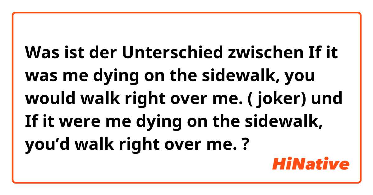 Was ist der Unterschied zwischen If it was me dying on the sidewalk, you would walk right over me.  ( joker) und If it were me dying on the sidewalk, you’d walk right over me.  ?