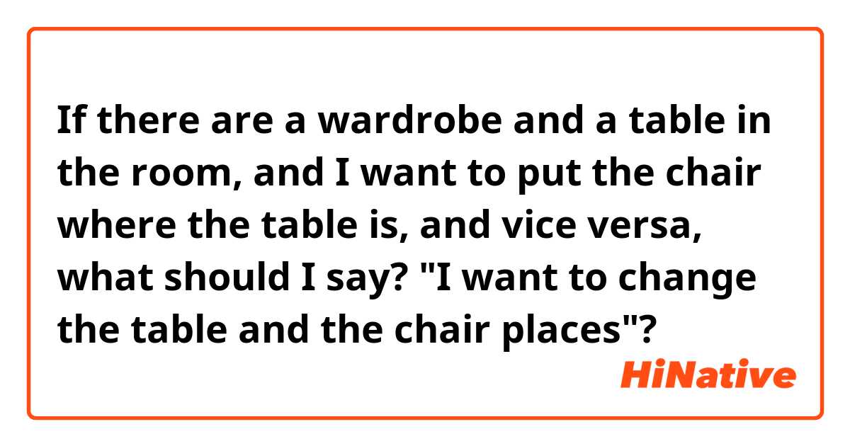 If there are a wardrobe and a table in the room, and I want to put the chair where the table is, and vice versa, what should I say? "I want to change the table and the chair places"?