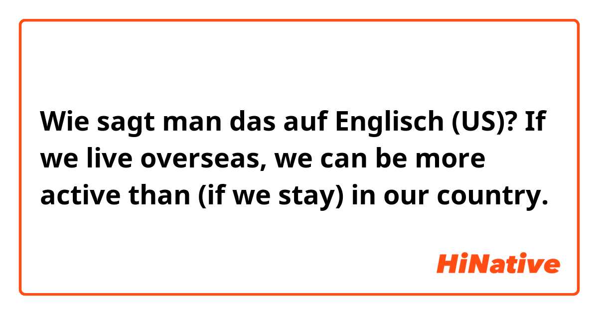 Wie sagt man das auf Englisch (US)? If we live overseas, we can be more active than (if we stay) in our country. 