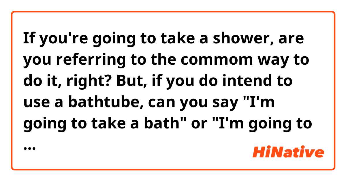 If you're going to take a shower, are you referring to the commom way to do it, right?
But, if you do intend to use a bathtube, can you say "I'm going to take a bath" or "I'm going to have a bath"