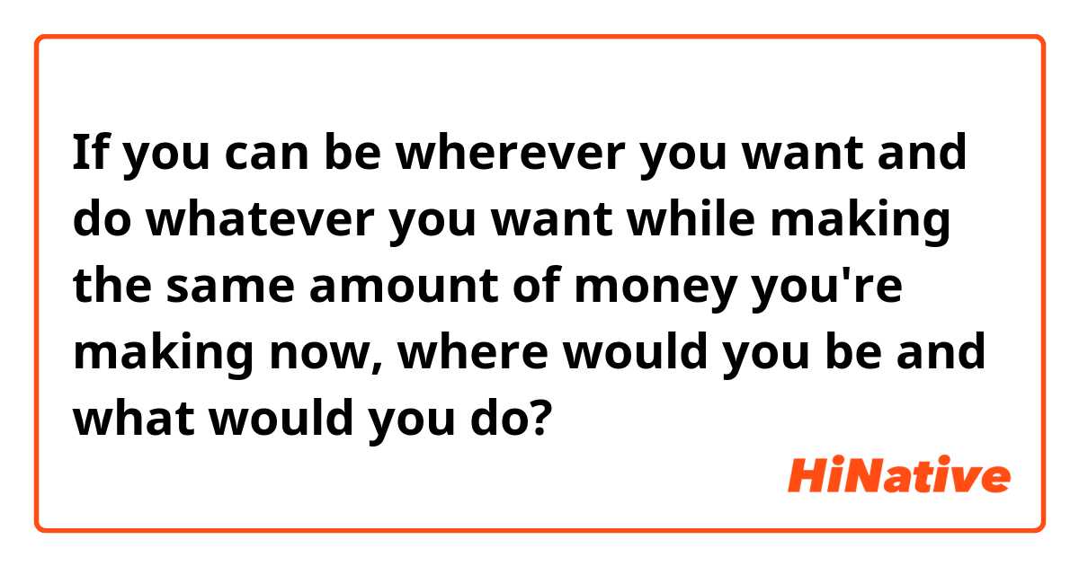 If you can be wherever you want and do whatever you want while making the same amount of money you're making now, where would you be and what would you do?