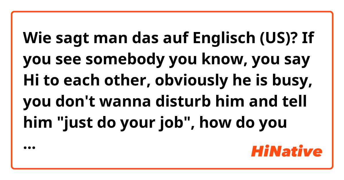 Wie sagt man das auf Englisch (US)? If you see somebody you know, you say Hi to each other, obviously he is busy, you don't wanna disturb him and tell him "just do your job", how do you say more natural?
