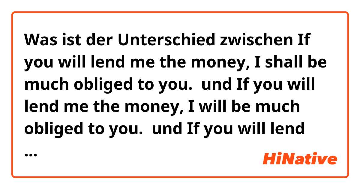 Was ist der Unterschied zwischen If you will lend me the money, I shall be much obliged to you.  und If you will lend me the money, I will be much obliged to you.  und If you will lend me the money, I am much obliged to you.  ?