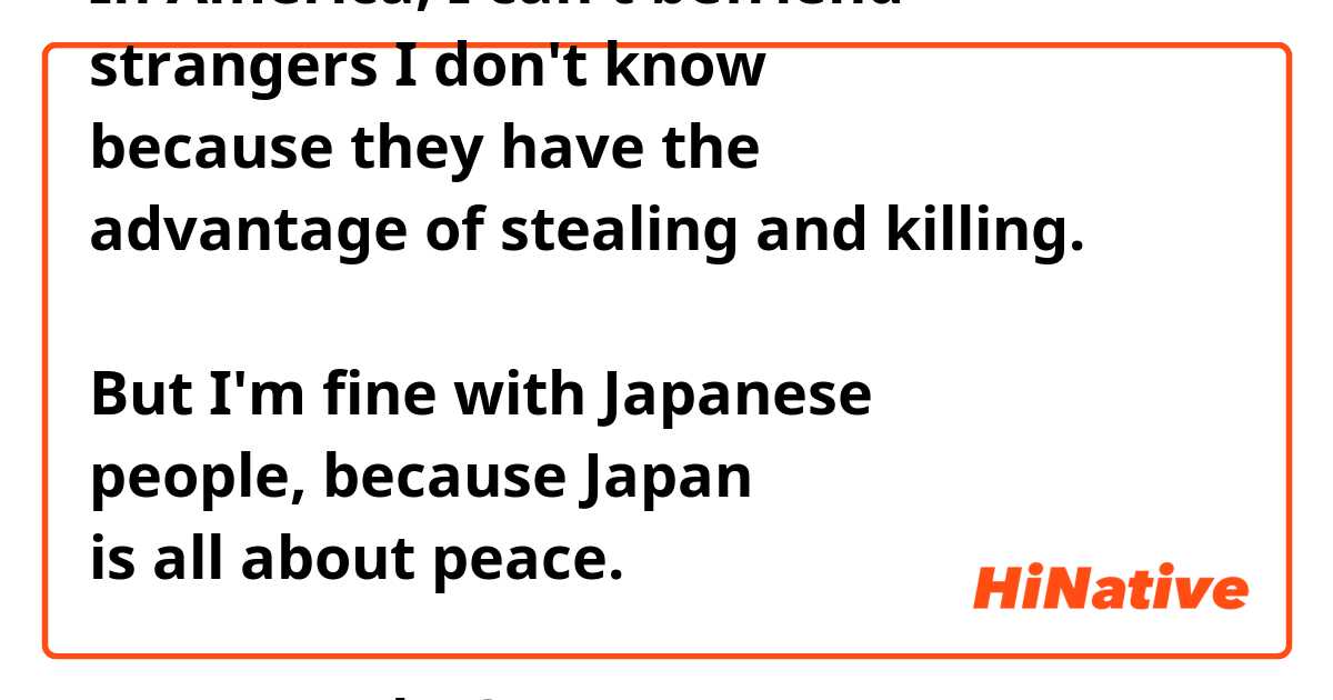 In America, I can't befriend
strangers I don't know
because they have the
advantage of stealing and killing.

But I'm fine with Japanese
people, because Japan
is all about peace.

True or False?