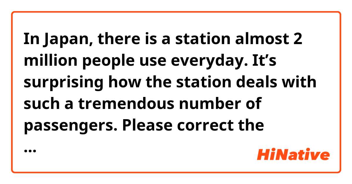 In Japan, there is a station almost 2 million people use everyday. It’s surprising how the station deals with such a tremendous number of passengers.


Please correct the sentences above.