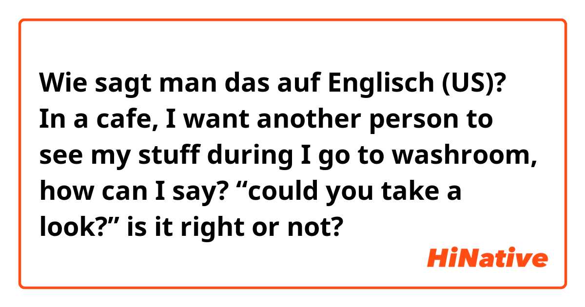 Wie sagt man das auf Englisch (US)? In a cafe, I want another person to see my stuff during I go to washroom, how can I say? “could you take a look?” is it right or not?