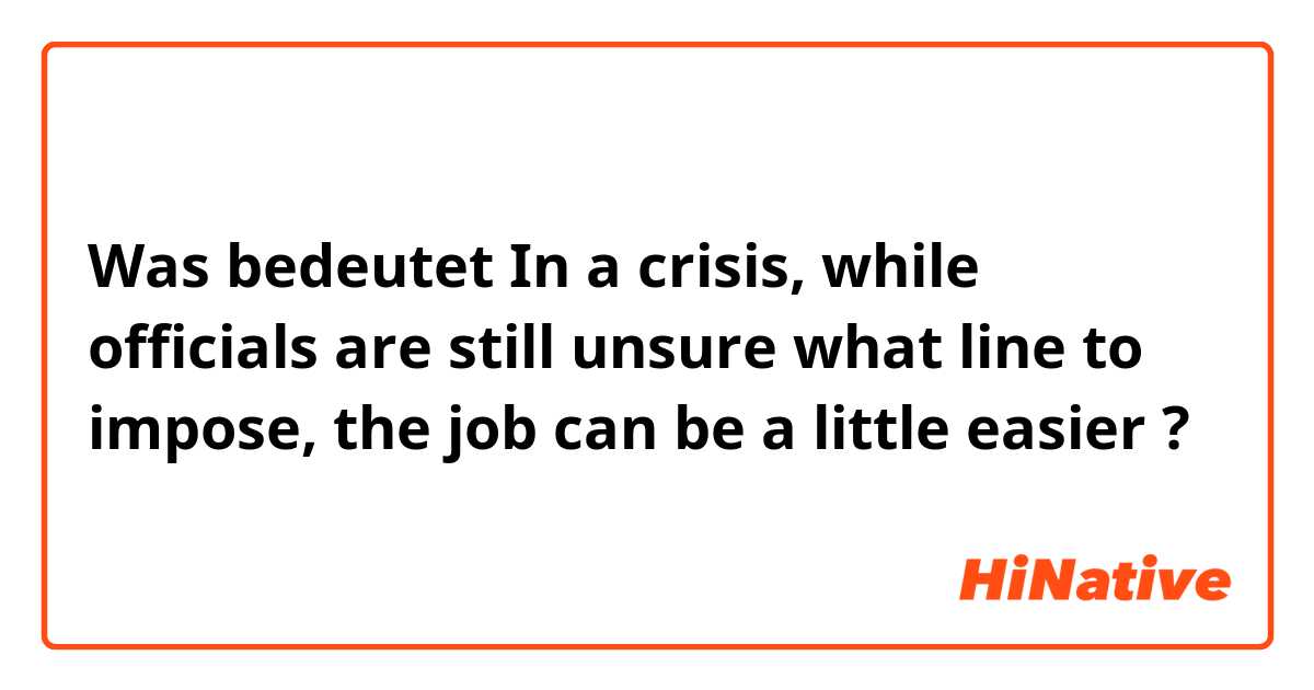 Was bedeutet In a crisis, while officials are still unsure what line to impose, the job can be a little easier?