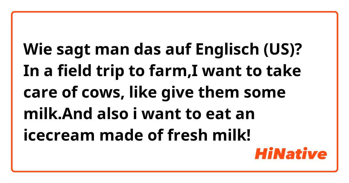 Wie sagt man das auf Englisch (US)? In a field trip to farm,I want to take care of cows, like give them some milk.And also i want to eat an icecream made of fresh milk!
