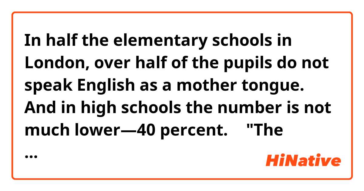 In half the elementary schools in London, over half of the pupils do not speak English as a mother tongue. 
And in high schools the number is not much lower―40 percent.
↑
"The number "means 50 percent over half ?