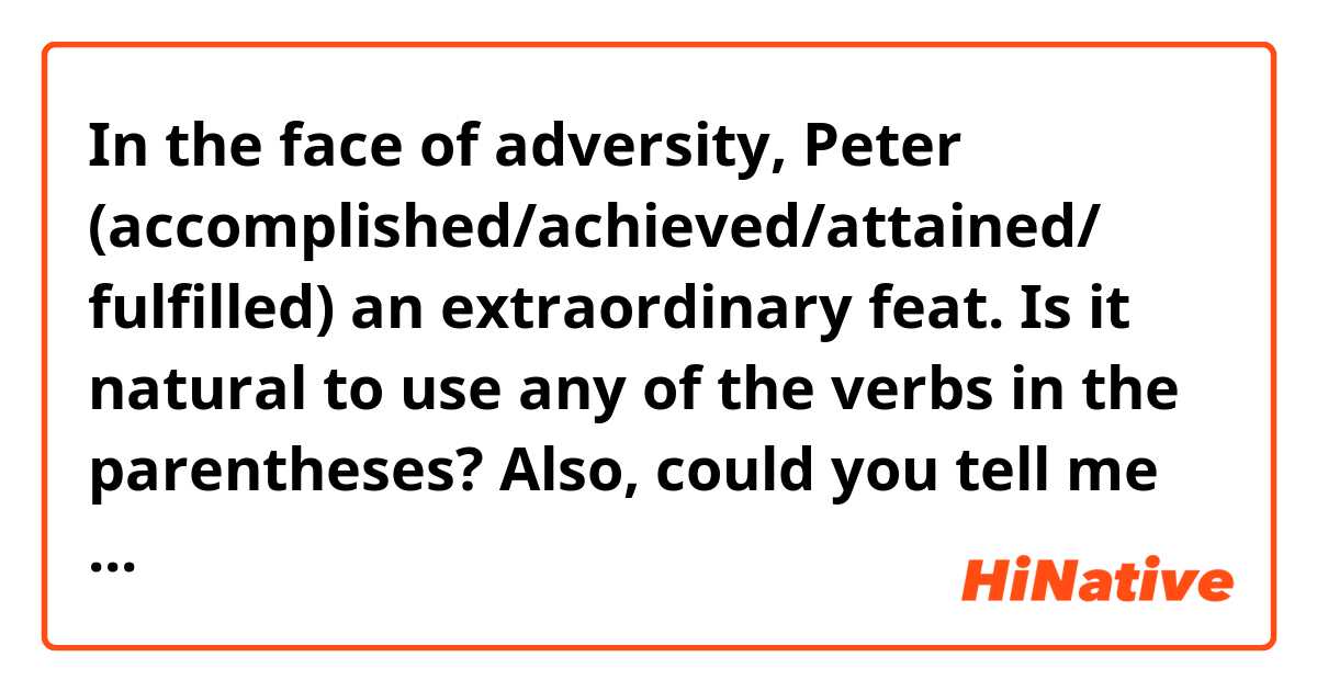 In the face of adversity, Peter (accomplished/achieved/attained/ fulfilled) an extraordinary feat.

Is it natural to use any of the verbs in the parentheses?
Also, could you tell me another way to say this?