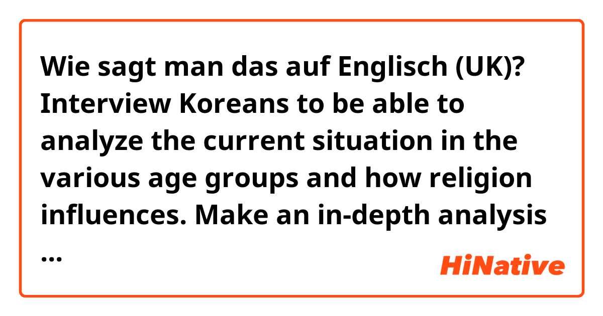 Wie sagt man das auf Englisch (UK)? Interview Koreans to be able to analyze the current situation in the various age groups and how religion influences.
Make an in-depth analysis of the controversies between the two points of view about the legality or not of abortion.
