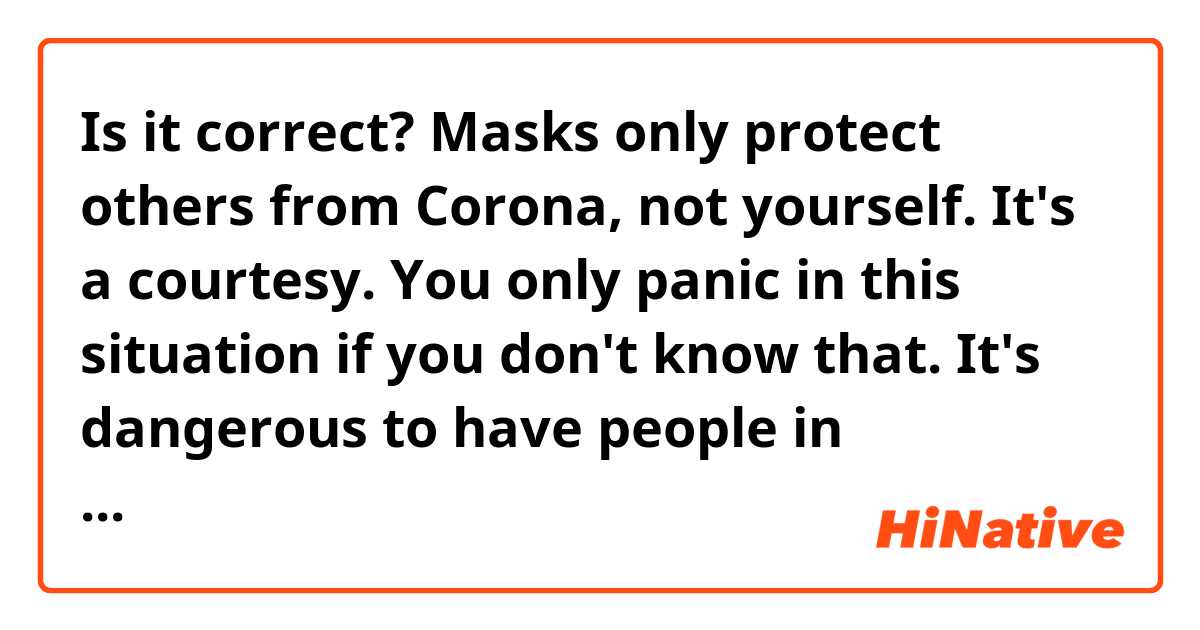 Is it correct?
Masks only protect others from Corona, not yourself. It's a courtesy. You only panic in this situation if you don't know that. It's dangerous to have people in important positions be this ignorant.