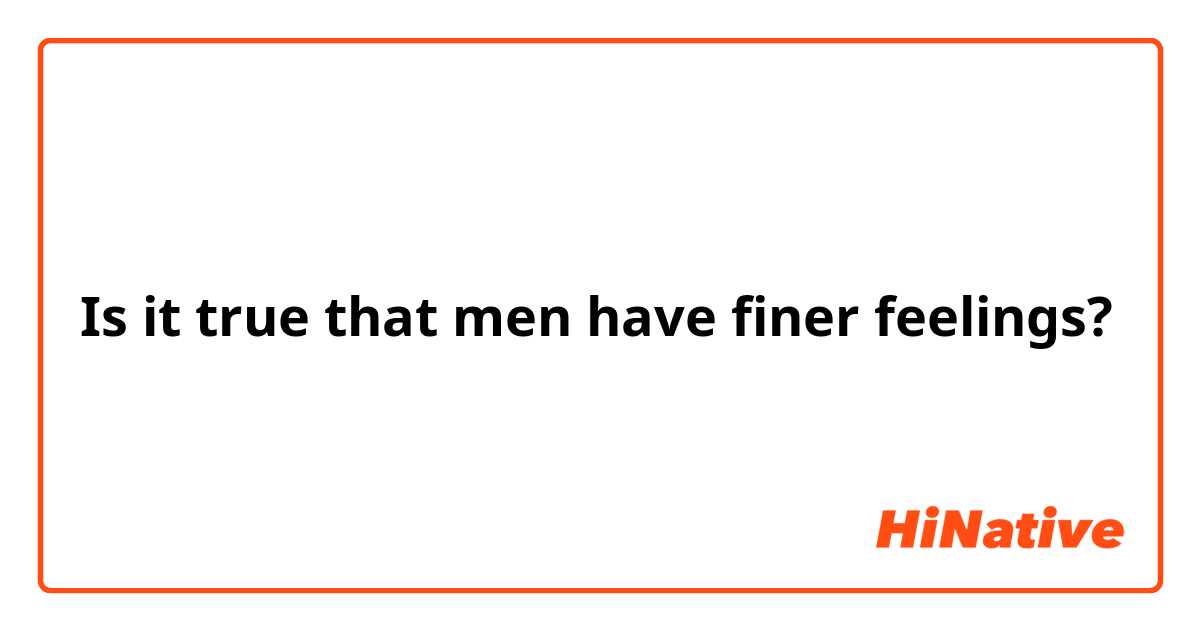 Is it true that men have finer feelings?