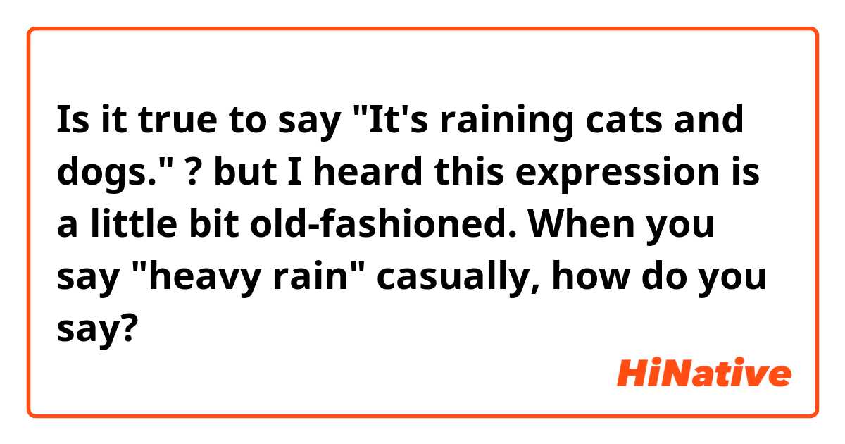Is it true to say "It's raining cats and dogs." ?

but I heard this expression is a little bit old-fashioned.
When you say "heavy rain" casually, how do you say?