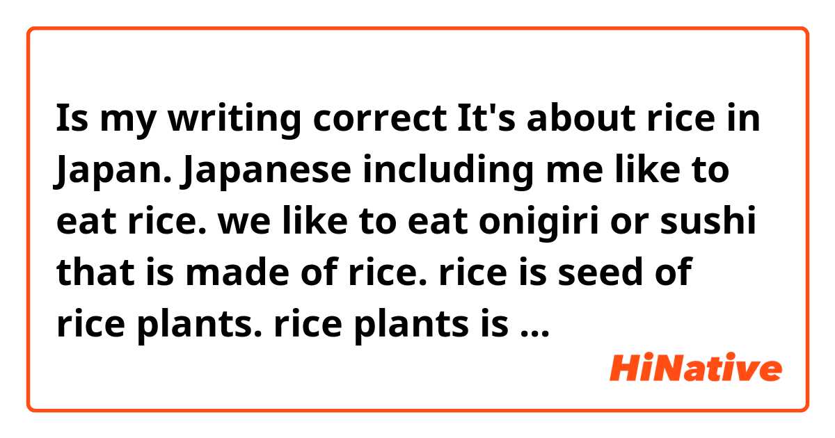 Is my writing correct❓

It's about rice in Japan.


Japanese including me like to eat rice.
we like to eat onigiri or sushi that is made of rice.
rice is seed of rice plants.
rice plants is originally from tropical or subtropical plant.
Japan is not a tropical or subtropical climate.
so, rice plant is not suitable Japanese climate.
but, now in Japan, many rice producing districts are have cold climates.
rice plant needs the warmth,Japan don't have much the warmth.
so, we can only harvest rice once a year.
it's september or octorber.
in tropical contriese, they can harvest twice or three times a year.

I don't know the reason why unsuitable crop is produced in Japan especially the northern part of Japan.
I think that Japanese government in old times force people who living the northern part of Japan to produce rice plant.

and, they realized the way salt the problem.
they developed varieties of the rice that are adopted to the soil and climate in Japan.
and, they made it.
since then the northern part of Japan has became famous for rice producing district.

it took a long time to develop it.
there were many starvations.


could you please make some corrections, if needed.
