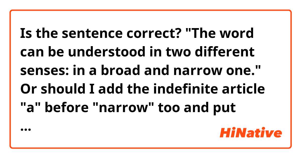 Is the sentence correct?

"The word can be understood in two different senses: in a broad and narrow one."

Or should I add the indefinite article "a" before "narrow" too and put "ones" instead of "one"?