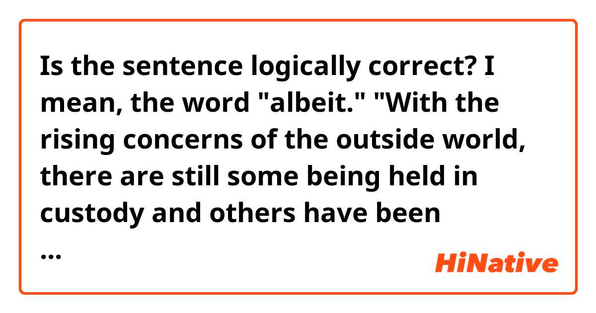 Is the sentence logically correct? I mean, the word "albeit."
"With the rising concerns of the outside world, there are still some being held in custody and others have been released albeit but with limited personal freedom."