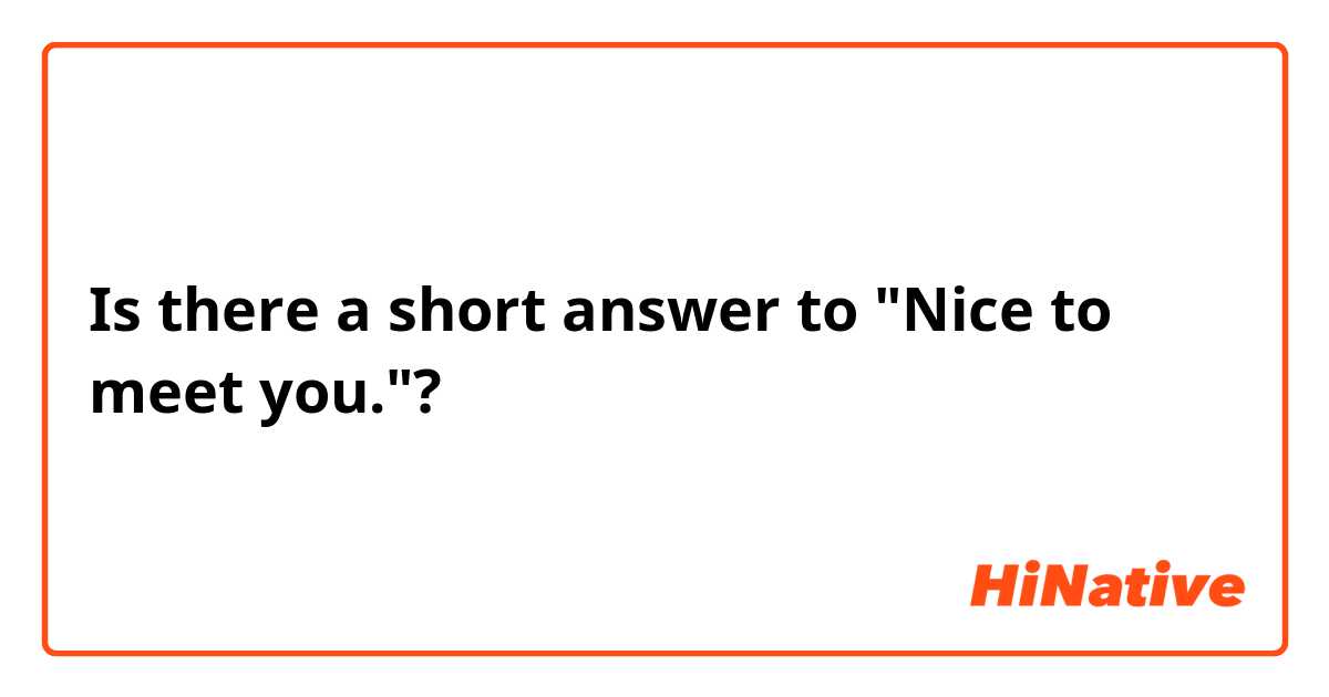 Is there a short answer to "Nice to meet you."?
