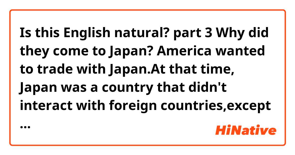 ❪Is this English natural?❫
   ◆ part 3◆
Why did they come to Japan?
─America wanted to trade with Japan.At that time, Japan was a country that didn't interact with foreign countries,except Holland.

