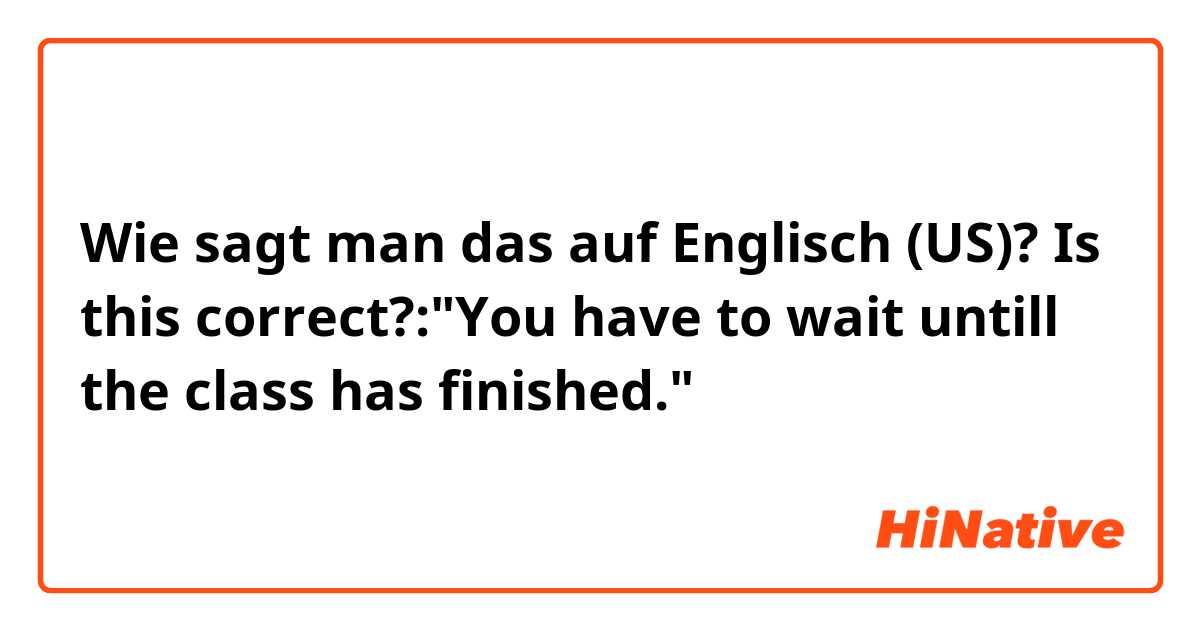 Wie sagt man das auf Englisch (US)? Is this correct?:"You have to wait untill the class has finished."