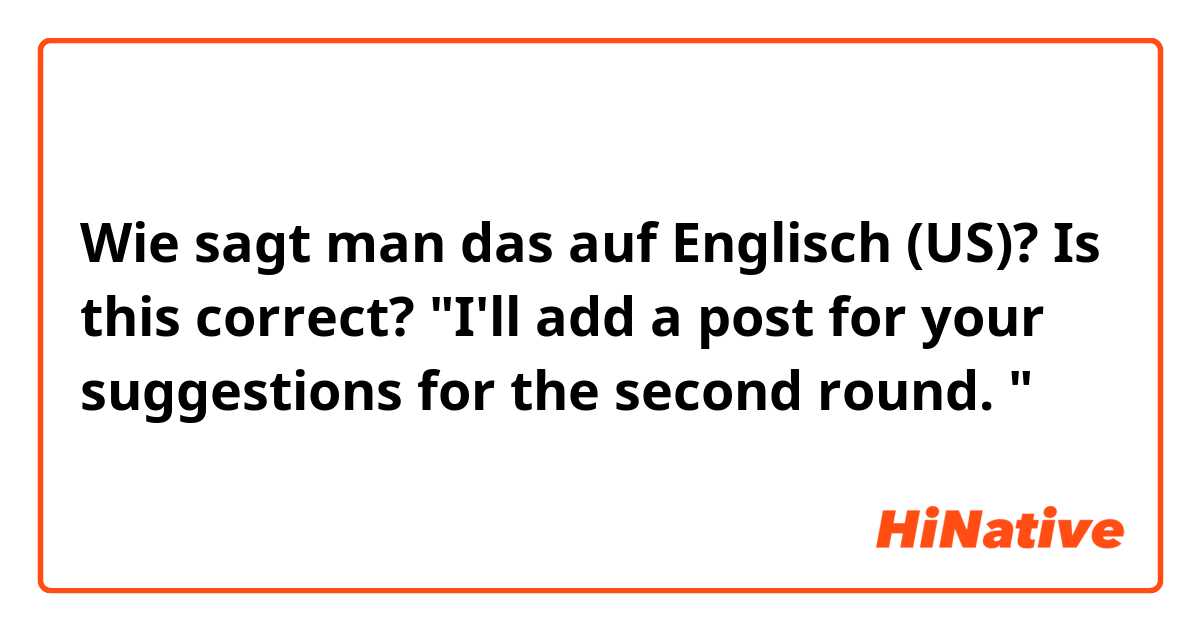 Wie sagt man das auf Englisch (US)? Is this correct? 

"I'll add a post for your suggestions for the second round. "

