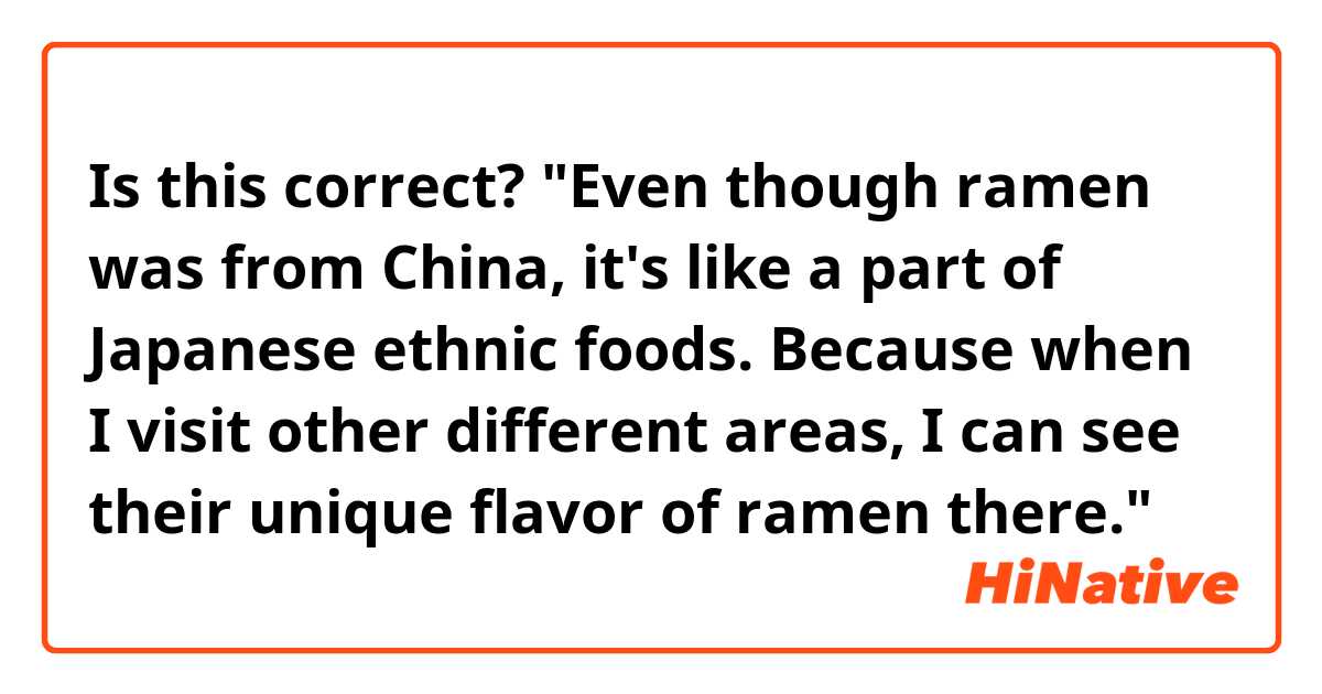 Is this correct? "Even though ramen was from China, it's like a part of Japanese ethnic foods. Because when I visit other different areas, I can see their unique flavor of ramen there."