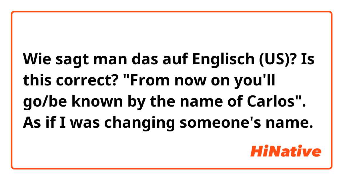 Wie sagt man das auf Englisch (US)? Is this correct? "From now on you'll go/be known by the name of Carlos". As if I was changing someone's name.