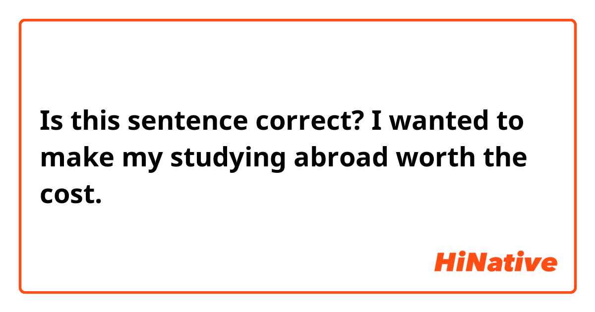 Is this sentence correct? 

I wanted to make my studying abroad worth the cost.