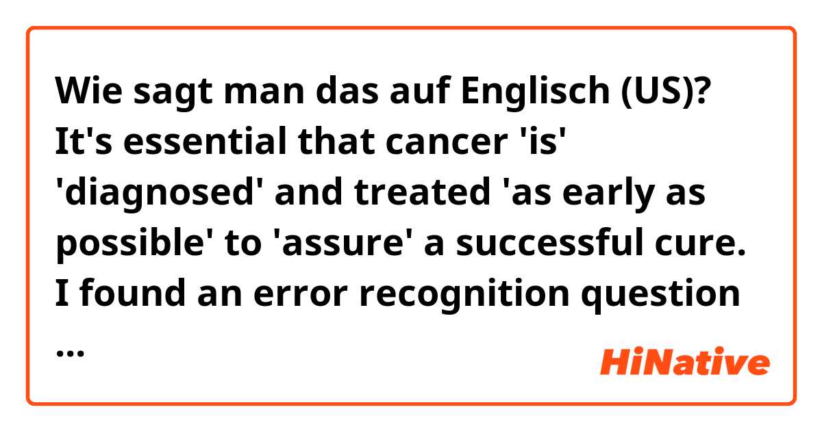 Wie sagt man das auf Englisch (US)? 
It's essential that cancer 'is' 'diagnosed' and treated 'as early as possible' to 'assure' a successful cure.
I found an error recognition question and all the apostrophized words seem right to me. Any enlightenment?