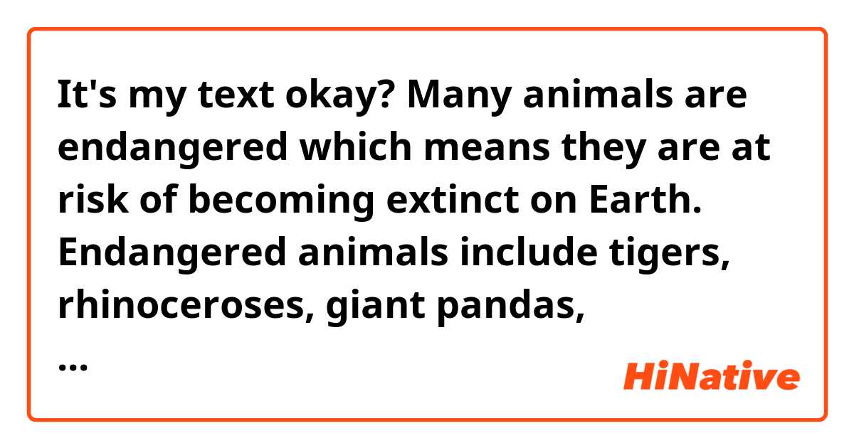 It's my text okay?

Many animals are endangered which means they are at risk of becoming extinct on Earth. 

Endangered animals include tigers, rhinoceroses, giant pandas, orangutans and many more.

People are destroying animal’s habitats, such as rainforests. Many wild animals are also hunted by humans, for example for their fur or horns. 

Healthy ecosystems depend on plant and animal species as their foundations. When a species becomes endangered, it is a sign that the ecosystem is slowly falling apart. Each species that is lost triggers the loss of other species within its ecosystem.



