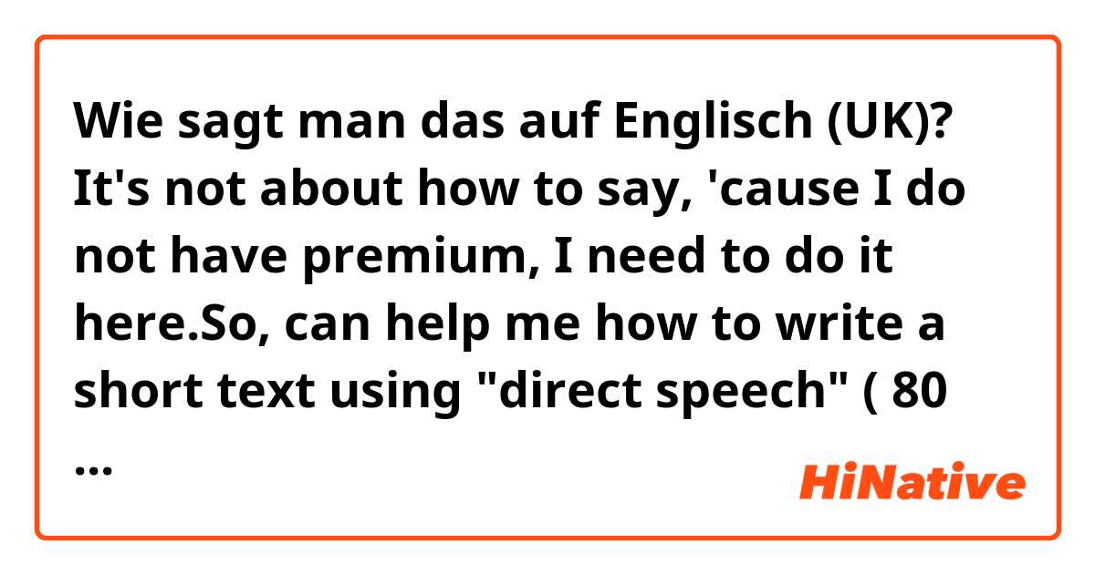 Wie sagt man das auf Englisch (UK)? It's not about how to say, 'cause I do not have premium, I need to do it here.So, can help me how to write a short text using "direct speech" ( 80 words min to understand it ) 