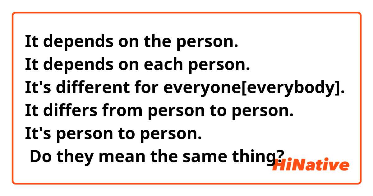 It depends on the person.
It depends on each person.
It's different for everyone[everybody].
It differs from person to person.
It's person to person.
☞ Do they mean the same thing?