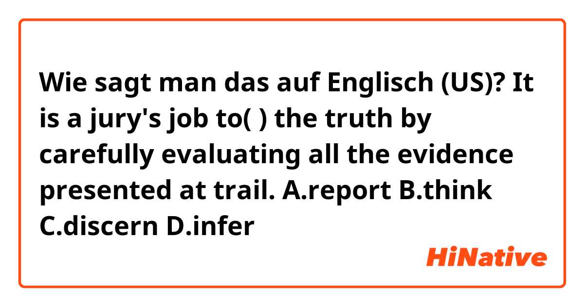 Wie sagt man das auf Englisch (US)? It is a jury's job to(  ) the truth by carefully evaluating all the evidence presented at trail.  A.report   B.think   C.discern   D.infer